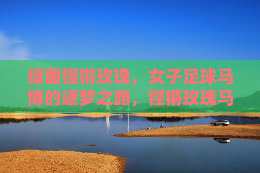 绿茵铿锵玫瑰，女子足球马博的逐梦之路，铿锵玫瑰马博，绿茵逐梦之路