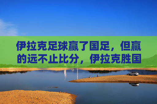 伊拉克足球赢了国足，但赢的远不止比分，伊拉克胜国足，赢的远不止比分