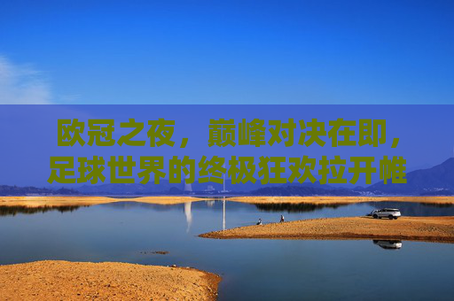 欧冠之夜,巅峰对决在即,足球世界的终极狂欢拉开帷幕,欧冠巅峰夜,足球终极狂欢