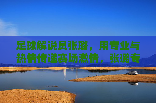 足球解说员张璐，用专业与热情传递赛场激情，张璐专业热情传递赛场激情