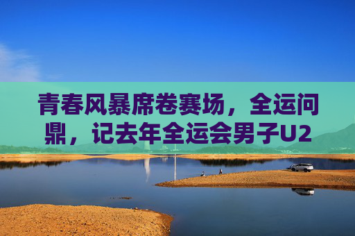 青春风暴席卷赛场,全运问鼎,记去年全运会男子U20足球冠军山东队的夺冠之路,山东U20男足,青春风暴问鼎全运