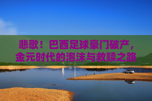 悲歌!巴西足球豪门破产,金元时代的泡沫与救赎之路,巴西足球豪门破产,金元泡沫破灭后的悲歌与救赎