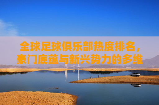 全球足球俱乐部热度排名，豪门底蕴与新兴势力的多维角逐，豪门底蕴与新兴势力，全球足球俱乐部热度的多维角逐