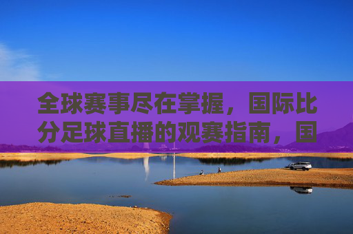 全球赛事尽在掌握,国际比分足球直播的观赛指南,国际比分足球直播,全球赛事观赛指南