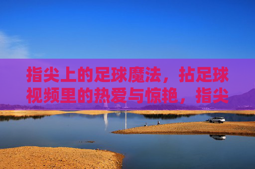 指尖上的足球魔法,拈足球视频里的热爱与惊艳,指尖上的足球魔法