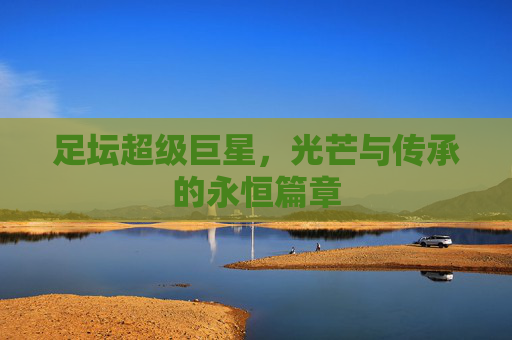 足坛超级巨星,光芒与传承的永恒篇章