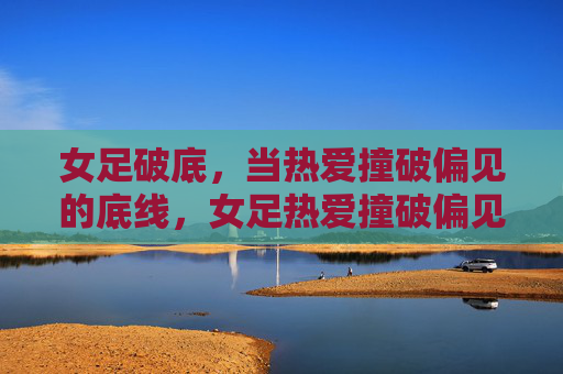 女足破底,当热爱撞破偏见的底线,女足热爱撞破偏见底线