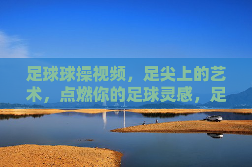 足球球操视频，足尖上的艺术，点燃你的足球灵感，足尖艺术，足球球操点燃灵感