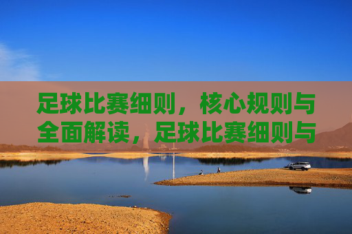 足球比赛细则，核心规则与全面解读，足球比赛细则与核心规则全面解读