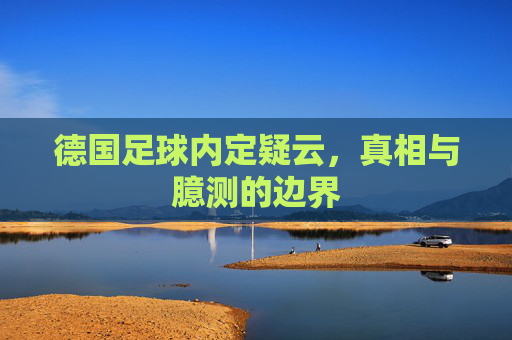 德国足球内定疑云,真相与臆测的边界