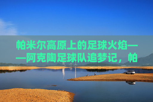 帕米尔高原上的足球火焰——阿克陶足球队追梦记,帕米尔高原足球火焰,阿克陶足球队追梦
