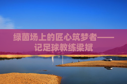 绿茵场上的匠心筑梦者——记足球教练梁斌