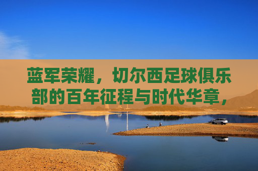 蓝军荣耀，切尔西足球俱乐部的百年征程与时代华章，蓝军荣耀，切尔西百年征程与时代华章