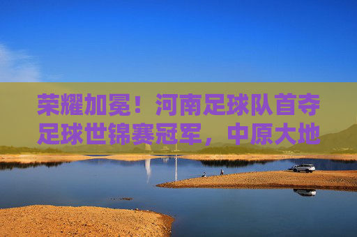 荣耀加冕！河南足球队首夺足球世锦赛冠军，中原大地足球梦圆世界之巅，荣耀加冕！河南足球队首夺足球世锦赛冠军，中原大地足球梦圆世界之巅