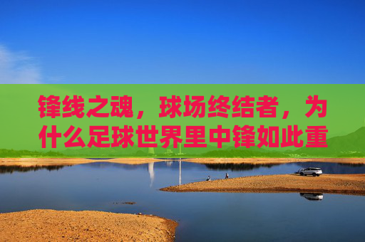 锋线之魂,球场终结者,为什么足球世界里中锋如此重要?锋线之魂,球场终结者,中锋为何不可或缺?