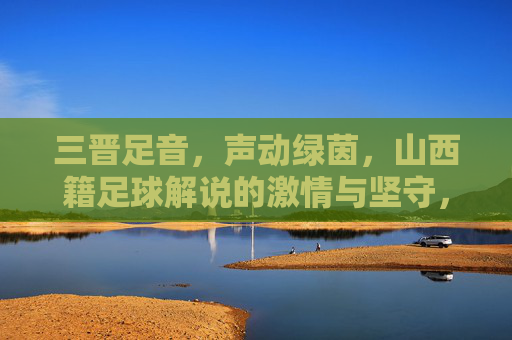 三晋足音,声动绿茵,山西籍足球解说的激情与坚守,三晋足音声动绿茵,山西足球解说的激情坚守