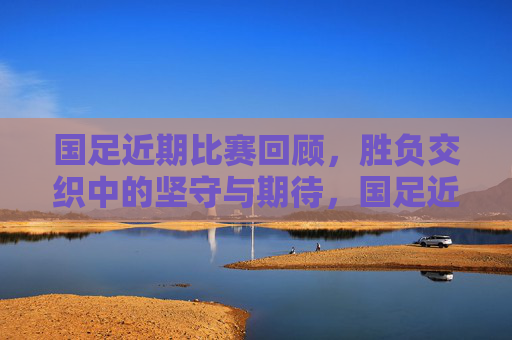 国足近期比赛回顾，胜负交织中的坚守与期待，国足近期战记，胜负交织中的坚守与期待