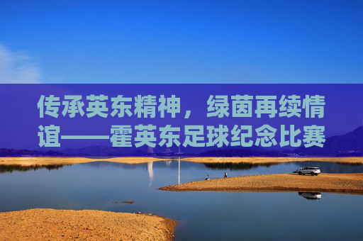 传承英东精神，绿茵再续情谊——霍英东足球纪念比赛纪实，传承英东精神，绿茵再续情谊——霍英东足球纪念比赛纪实