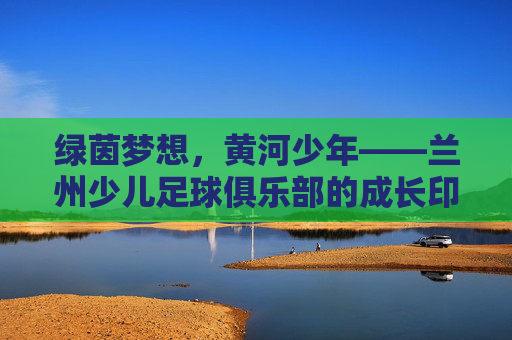 绿茵梦想,黄河少年——兰州少儿足球俱乐部的成长印记,绿茵梦想,黄河少年——兰州少儿足球成长印记
