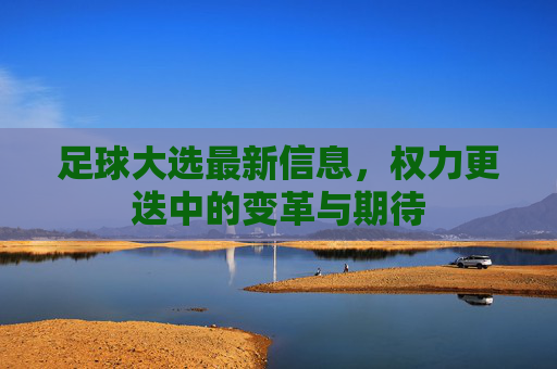 足球大选最新信息,权力更迭中的变革与期待