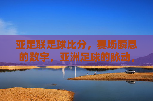 亚足联足球比分,赛场瞬息的数字,亚洲足球的脉动,亚足联比分,亚洲足球的瞬息脉动