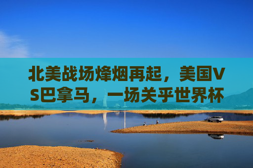 北美战场烽烟再起,美国VS巴拿马,一场关乎世界杯席位的关键战役,美国VS巴拿马,北美战场烽烟起,世界杯席位关键战