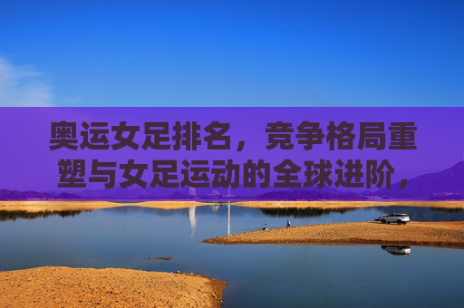 奥运女足排名,竞争格局重塑与女足运动的全球进阶,奥运女足排名重塑竞争格局,引领女足运动全球进阶
