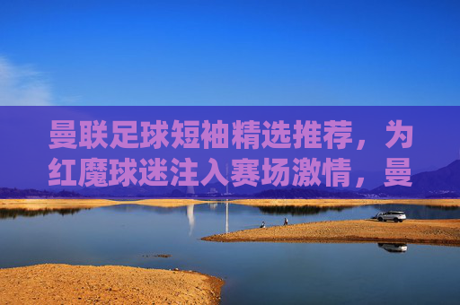 曼联足球短袖精选推荐，为红魔球迷注入赛场激情，曼联短袖精选，为红魔球迷注入赛场激情