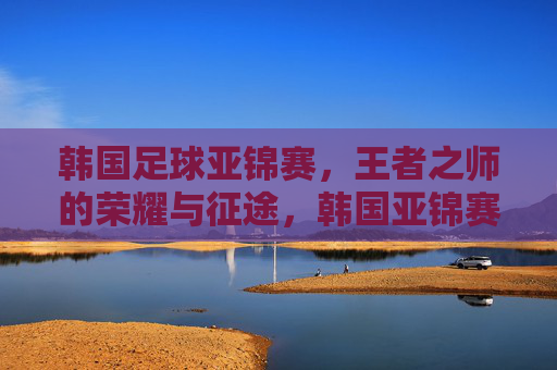 韩国足球亚锦赛，王者之师的荣耀与征途，韩国亚锦赛，王者之师的荣耀征途