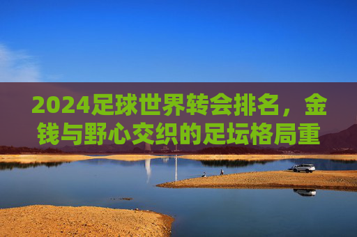 2024足球世界转会排名,金钱与野心交织的足坛格局重塑,2024足坛转会排名,金钱与野心交织下的格局重塑