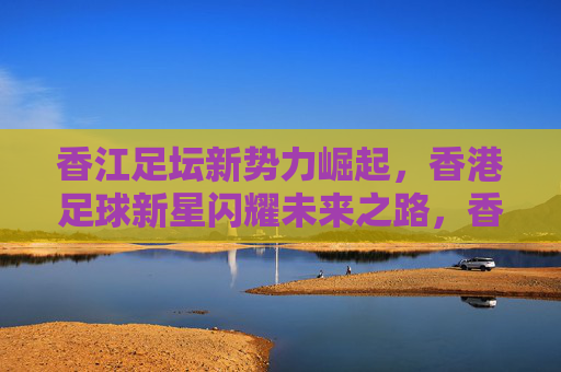 香江足坛新势力崛起，香港足球新星闪耀未来之路，香江足坛新势力崛起，新星闪耀未来之路