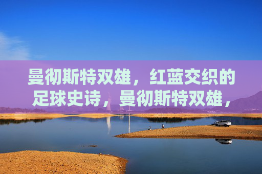曼彻斯特双雄,红蓝交织的足球史诗,曼彻斯特双雄,红蓝交织的足球史诗