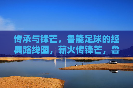 传承与锋芒，鲁能足球的经典路线图，薪火传锋芒，鲁能足球的经典征途