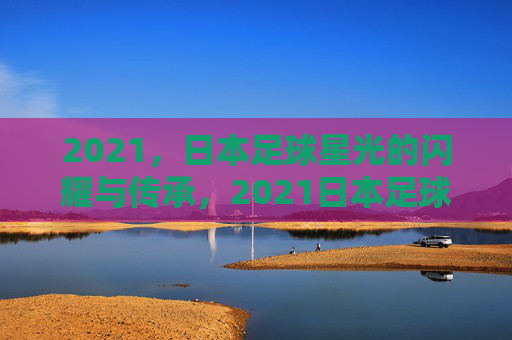 2021,日本足球星光的闪耀与传承,2021日本足球,星光的闪耀与传承