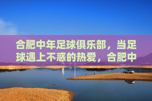合肥中年足球俱乐部,当足球遇上不惑的热爱,合肥中年足球俱乐部,不惑之年的足球热爱
