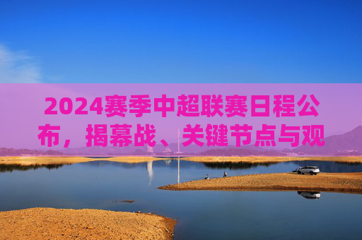 2024赛季中超联赛日程公布，揭幕战、关键节点与观赛全攻略，2024赛季中超联赛日程公布，揭幕战、关键节点与观赛全攻略