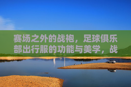 赛场之外的战袍,足球俱乐部出行服的功能与美学,战袍之外,足球俱乐部出行服的功能与美学