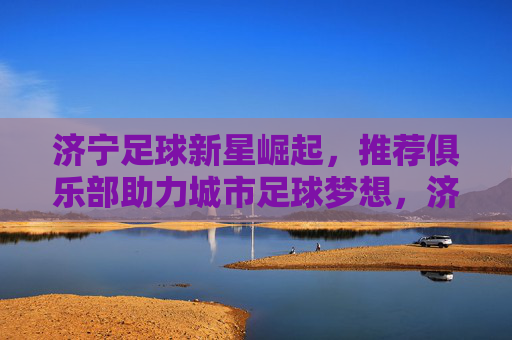 济宁足球新星崛起,推荐俱乐部助力城市足球梦想,济宁新星崛起,俱乐部助力城市足球圆梦