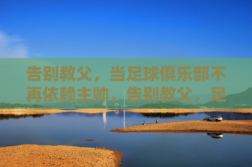 告别教父，当足球俱乐部不再依赖主帅，告别教父，足球俱乐部的去主帅化