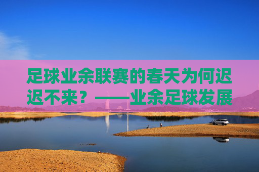 足球业余联赛的春天为何迟迟不来?——业余足球发展之困与破局之路,业余联赛的春天,发展困局与破局路径