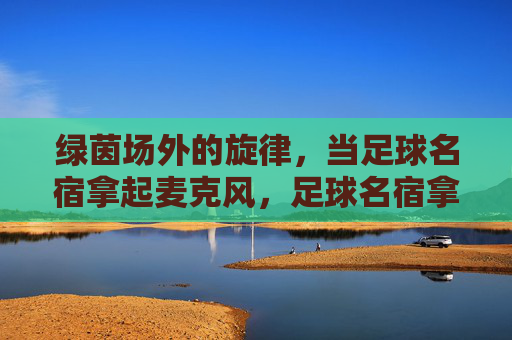 绿茵场外的旋律，当足球名宿拿起麦克风，足球名宿拿起麦克风，绿茵场外的旋律