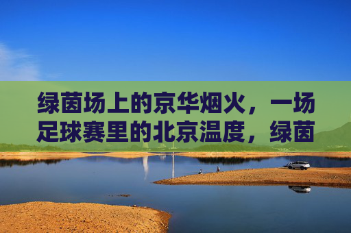 绿茵场上的京华烟火,一场足球赛里的北京温度,绿茵烟火,足球赛里的北京温度