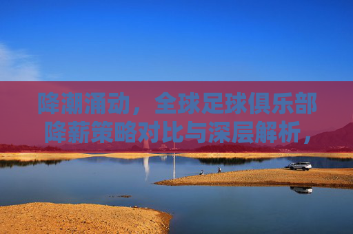 降潮涌动，全球足球俱乐部降薪策略对比与深层解析，降薪潮涌动，全球足球俱乐部降薪策略对比与深层解析