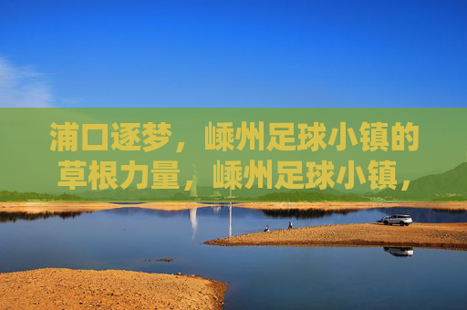 浦口逐梦，嵊州足球小镇的草根力量，嵊州足球小镇，草根力量的逐梦主场