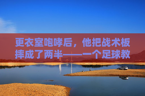 更衣室咆哮后，他把战术板摔成了两半——一个足球教练的气炸时刻，战术板两半！足球教练更衣室的气炸瞬间