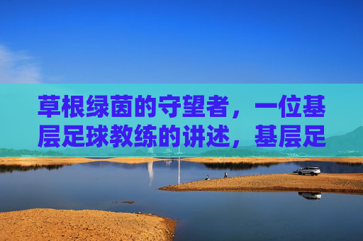 草根绿茵的守望者,一位基层足球教练的讲述,基层足球教练,草根绿茵的守望者