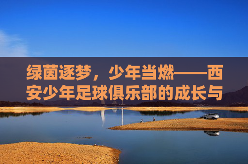 绿茵逐梦，少年当燃——西安少年足球俱乐部的成长与热爱，绿茵逐梦少年当燃，成长与热爱同行