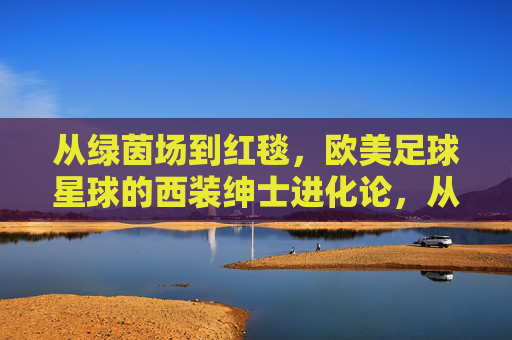 从绿茵场到红毯,欧美足球星球的西装绅士进化论,从绿茵场到红毯,欧美足球星球的西装绅士进化论