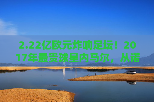 2.22亿欧元炸响足坛！2017年最贵球星内马尔，从诺坎普到巴黎的世纪转会，内马尔2.22亿欧元转会巴黎 2017世纪转会诞生