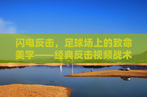闪电反击,足球场上的致命美学——经典反击视频战术解析,闪电反击,足球场上的致命美学战术解析